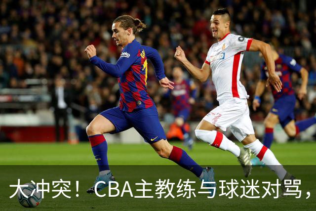 大冲突！CBA主教练与球迷对骂，场面十分尴尬