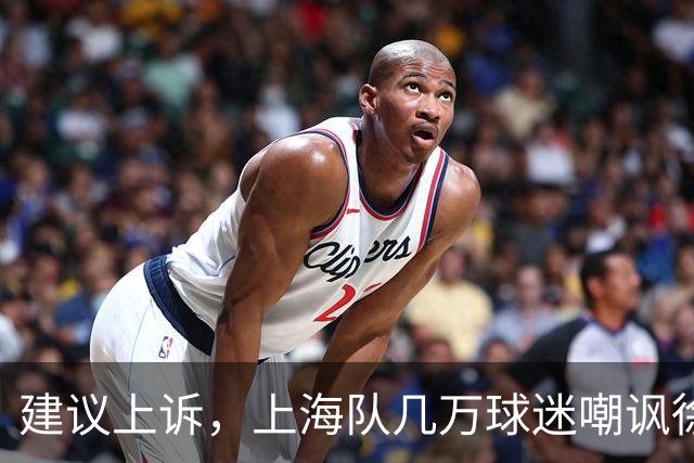 建议上诉，上海队几万球迷嘲讽徐杰，崔永熙垃圾时间怒刷分