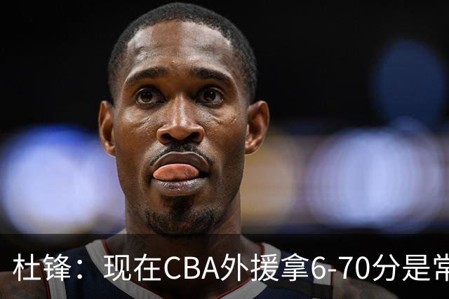杜锋：现在CBA外援拿6-70分是常态 联赛锻炼的不是国手而是外援了