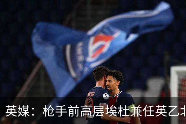 英媒：枪手前高层埃杜兼任英乙北安普顿顾问；将不参与日常工作